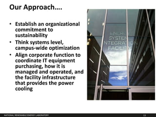Our Approach….

• Establish an organizational
  commitment to
  sustainability
• Think systems level,
  campus-wide optimization
• Align corporate function to
  coordinate IT equipment
  purchasing, how it is
  managed and operated, and
  the facility infrastructure
  that provides the power
  cooling



                                13
 