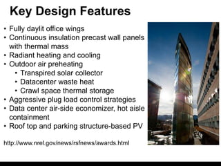 Key Design Features
• Fully daylit office wings
• Continuous insulation precast wall panels
  with thermal mass
• Radiant heating and cooling
• Outdoor air preheating
   • Transpired solar collector
   • Datacenter waste heat
   • Crawl space thermal storage
• Aggressive plug load control strategies
• Data center air-side economizer, hot aisle
  containment
• Roof top and parking structure-based PV

http://www.nrel.gov/news/rsfnews/awards.html
 