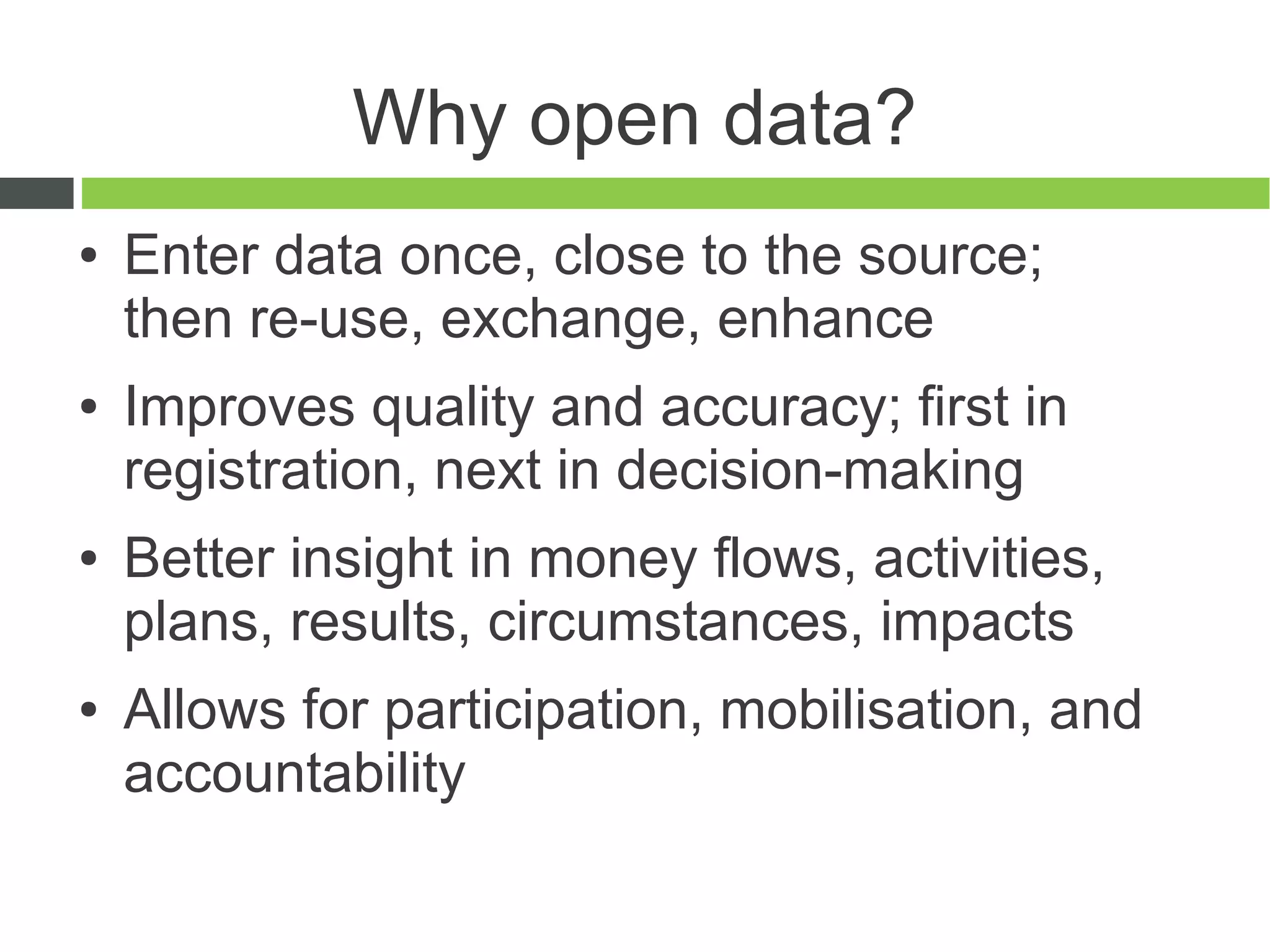 Why open data?
●   Enter data once, close to the source;
    then re-use, exchange, enhance
●   Improves quality and accuracy; first in
    registration, next in decision-making
●   Better insight in money flows, activities,
    plans, results, circumstances, impacts
●   Allows for participation, mobilisation, and
    accountability
 