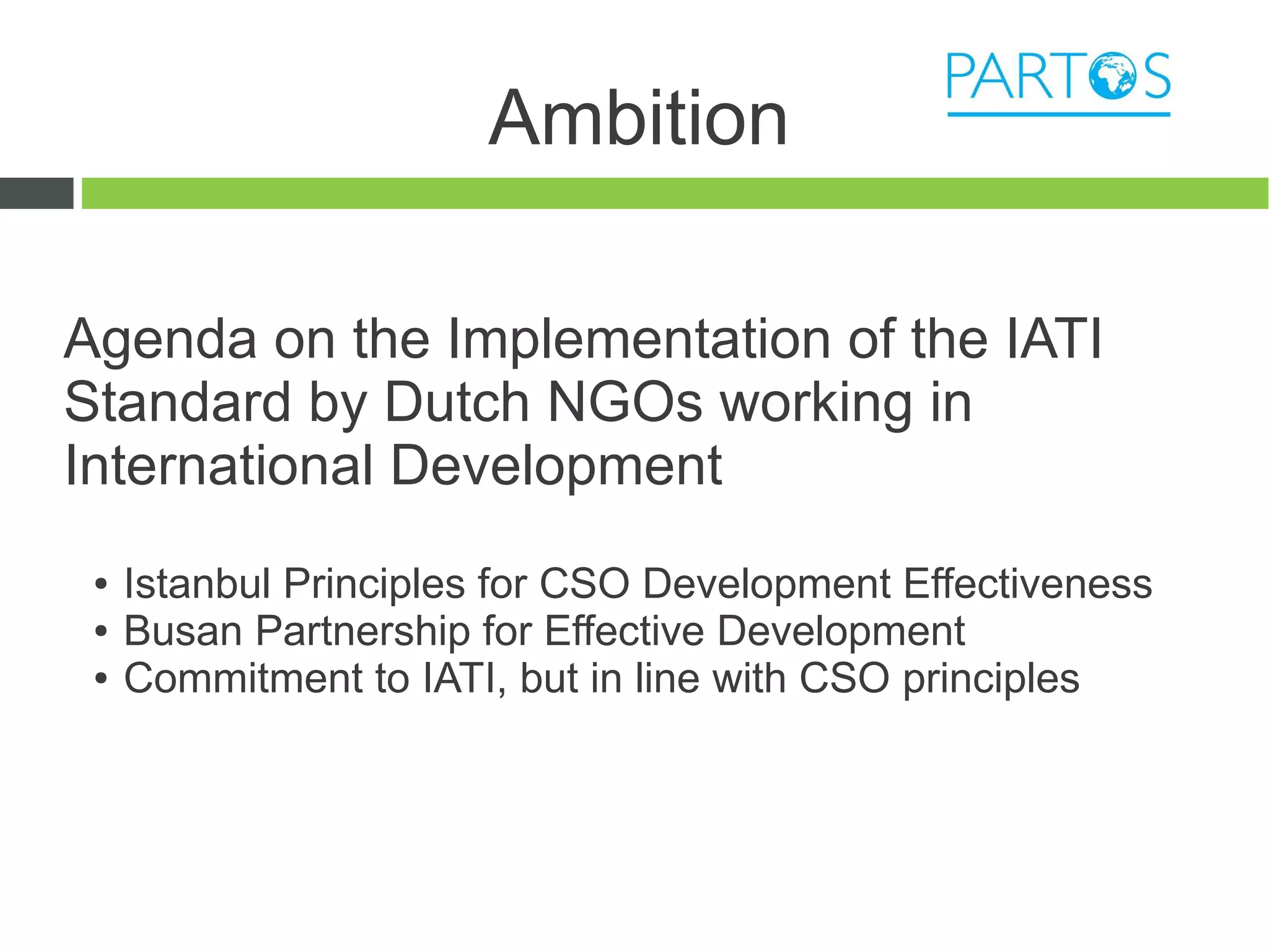 Ambition

Agenda on the Implementation of the IATI
Standard by Dutch NGOs working in
International Development
 ●   Istanbul Principles for CSO Development Effectiveness
 ●   Busan Partnership for Effective Development
 ●   Commitment to IATI, but in line with CSO principles
 