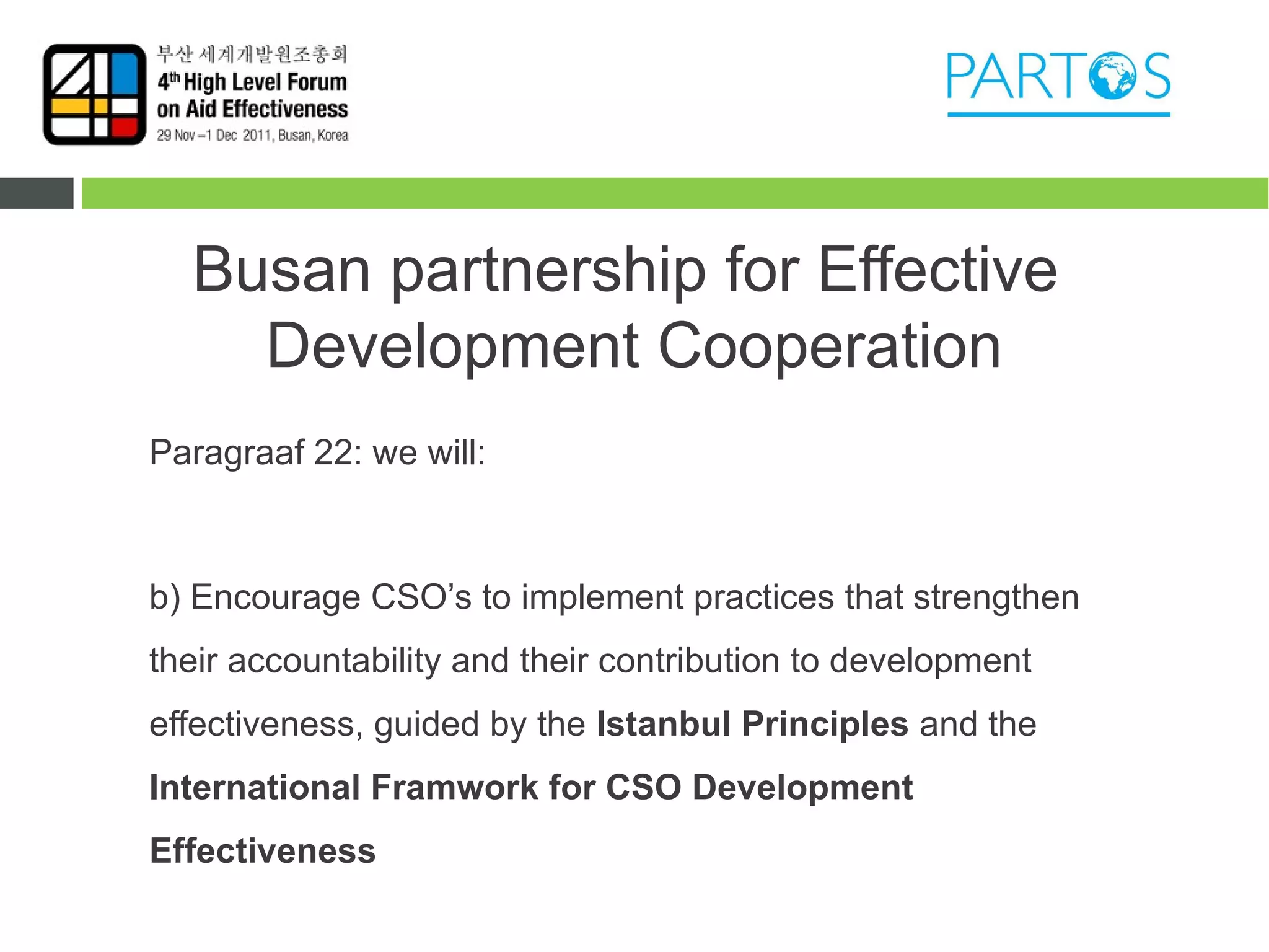 Busan partnership for Effective
    Development Cooperation
Paragraaf 22: we will:



b) Encourage CSO’s to implement practices that strengthen
their accountability and their contribution to development
effectiveness, guided by the Istanbul Principles and the
International Framwork for CSO Development
Effectiveness
 