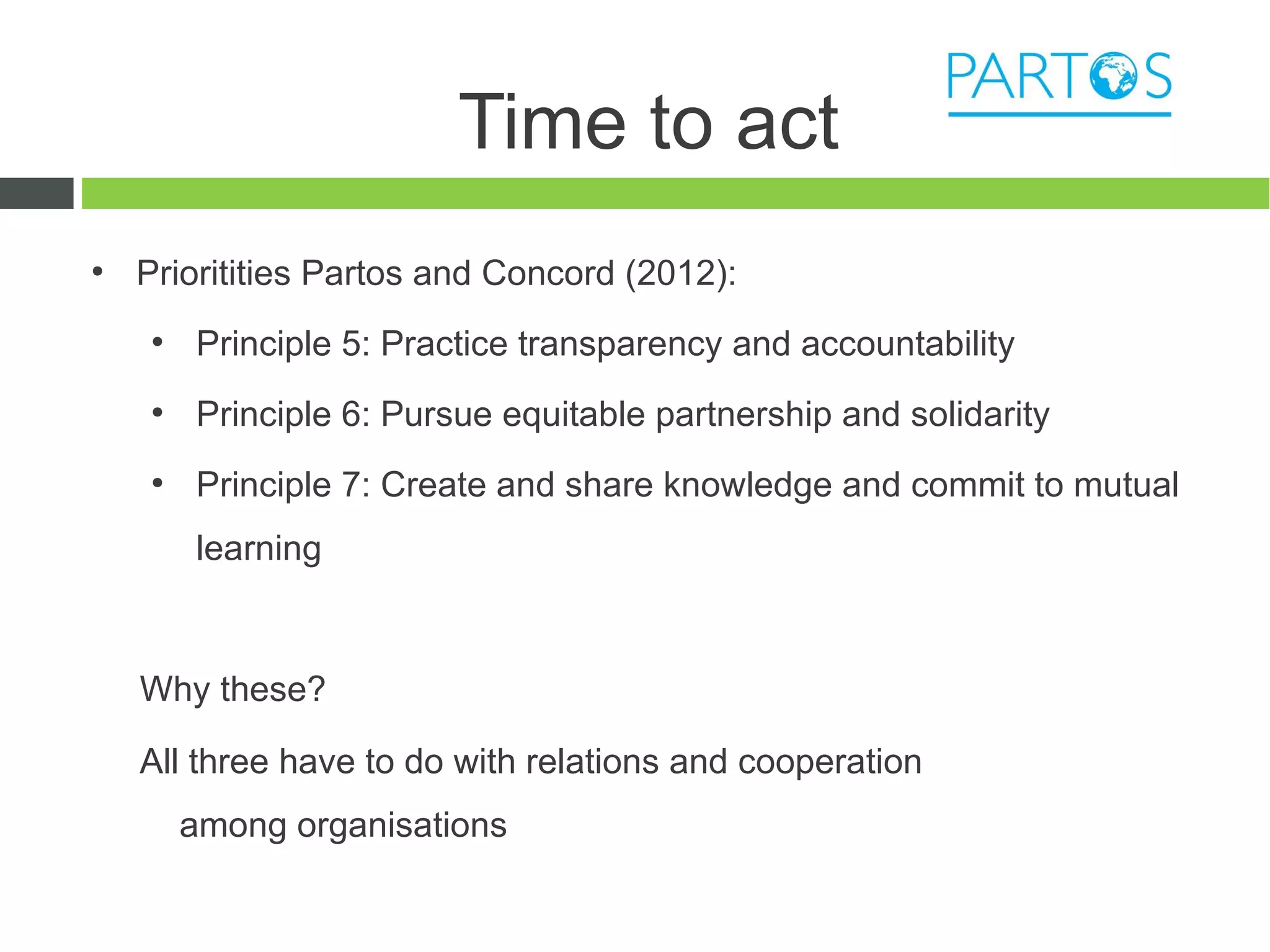 Time to act
●
    Prioritities Partos and Concord (2012):
    ●
        Principle 5: Practice transparency and accountability
    ●
        Principle 6: Pursue equitable partnership and solidarity
    ●
        Principle 7: Create and share knowledge and commit to mutual
        learning



    Why these?

    All three have to do with relations and cooperation
        among organisations
 