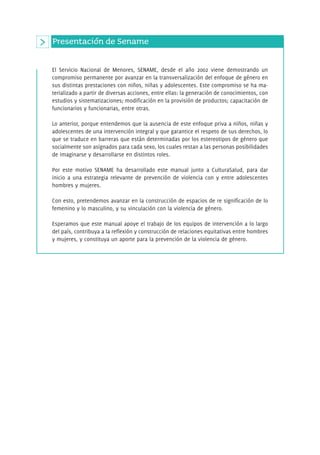 Presentación de Sename 
El Servicio Nacional de Menores, SENAME, desde el año 2002 viene demostrando un 
compromiso permanente por avanzar en la transversalización del enfoque de género en 
sus distintas prestaciones con niños, niñas y adolescentes. Este compromiso se ha ma-terializado 
a partir de diversas acciones, entre ellas: la generación de conocimientos, con 
estudios y sistematizaciones; modificación en la provisión de productos; capacitación de 
funcionarios y funcionarias, entre otras. 
Lo anterior, porque entendemos que la ausencia de este enfoque priva a niños, niñas y 
adolescentes de una intervención integral y que garantice el respeto de sus derechos, lo 
que se traduce en barreras que están determinadas por los estereotipos de género que 
socialmente son asignados para cada sexo, los cuales restan a las personas posibilidades 
de imaginarse y desarrollarse en distintos roles. 
Por este motivo SENAME ha desarrollado este manual junto a CulturaSalud, para dar 
inicio a una estrategia relevante de prevención de violencia con y entre adolescentes 
hombres y mujeres. 
Con esto, pretendemos avanzar en la construcción de espacios de re significación de lo 
femenino y lo masculino, y su vinculación con la violencia de género. 
Esperamos que este manual apoye el trabajo de los equipos de intervención a lo largo 
del país, contribuya a la reflexión y construcción de relaciones equitativas entre hombres 
y mujeres, y constituya un aporte para la prevención de la violencia de género. 
 