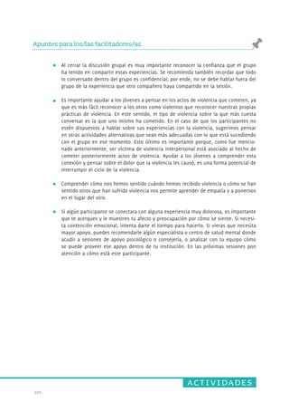 actividades 
Apuntes para los/las facilitadores/as 
107. 
Al cerrar la discusión grupal es muy importante reconocer la confianza que el grupo 
ha tenido en compartir estas experiencias. Se recomienda también recordar que todo 
lo conversado dentro del grupo es confidencial, por ende, no se debe hablar fuera del 
grupo de la experiencia que otro compañero haya compartido en la sesión. 
Es importante ayudar a los jóvenes a pensar en los actos de violencia que cometen, ya 
que es más fácil reconocer a los otros como violentos que reconocer nuestras propias 
prácticas de violencia. En este sentido, el tipo de violencia sobre la que más cuesta 
conversar es la que uno mismo ha cometido. En el caso de que los participantes no 
estén dispuestos a hablar sobre sus experiencias con la violencia, sugerimos pensar 
en otras actividades alternativas que sean más adecuadas con lo que está sucediendo 
con el grupo en ese momento. Esto último es importante porque, como fue mencio-nado 
anteriormente, ser víctima de violencia interpersonal está asociado al hecho de 
cometer posteriormente actos de violencia. Ayudar a los jóvenes a comprender esta 
conexión y pensar sobre el dolor que la violencia les causó, es una forma potencial de 
interrumpir el ciclo de la violencia. 
Comprender cómo nos hemos sentido cuándo hemos recibido violencia o cómo se han 
sentido otros que han sufrido violencia nos permite aprender de empatía y a ponernos 
en el lugar del otro. 
Si algún participante se conectara con alguna experiencia muy dolorosa, es importante 
que te acerques y le muestres tu afecto y preocupación por cómo se siente. Si necesi-ta 
contención emocional, intenta darte el tiempo para hacerlo. Si vieras que necesita 
mayor apoyo, puedes recomendarle algún especialista o centro de salud mental donde 
acudir a sesiones de apoyo psicológico o consejería, o analizar con tu equipo cómo 
se puede proveer ese apoyo dentro de tu institución. En las próximas sesiones pon 
atención a cómo está este participante. 
 