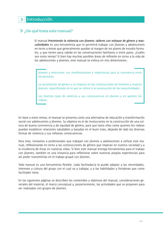 ¿De qué trata este manual? 
El manual Previniendo la violencia con jóvenes: talleres con enfoque de género y mas-culinidades 
es una herramienta que te permitirá trabajar con jóvenes y adolescentes 
en torno a temas que generalmente quedan al margen de los planes de estudio forma-les, 
y que tienen poca cabida en las conversaciones familiares o entre pares. ¿Cuáles 
son estos temas? Si bien hay muchas posibles áreas de reflexión en torno a la vida de 
los adolescentes y jóvenes, este manual se enfoca en tres dimensiones: 
12. 
Introducción 
Jóvenes y emociones: sus manifestaciones e implicancias para la convivencia entre 
las personas. 
La socialización de género y su impacto en las construcciones de hombres y mujeres 
jóvenes, especificando en lo que se refiere a la construcción de las masculinidades. 
Los diversos tipos de violencia y sus consecuencias en jóvenes y en quienes los 
rodean. 
En base a estos temas, el manual se presenta como una alternativa de educación y transformación 
social con adolescentes y jóvenes. Su objetivo es el de involucrarlos en la construcción de una cul-tura 
de buena convivencia y de equidad de género, para que tanto ellos como quienes les rodean 
puedan establecer relaciones saludables y basadas en el buen trato, dejando de lado las diversas 
formas de violencia y sus nefastas consecuencias. 
Para esto, invitamos a profesionales que trabajan con jóvenes y adolescentes a utilizar este ma-nual, 
reflexionando en torno a las construcciones de género que imperan en nuestra sociedad y a 
la incidencia de éstas en nuestras vidas. Si bien este manual entrega herramientas para el trabajo 
con jóvenes, también es una instancia para reflexionar sobre nuestras propias experiencias para 
así poder transmitirlas en el trabajo grupal con jóvenes. 
Todo manual es una herramienta flexible. Cada facilitador/a lo puede adaptar a las necesidades, 
intereses y cultura del grupo con el cual va a trabajar, y a las habilidades y fortalezas que como 
facilitador tiene. 
En las siguientes páginas se describen los contenidos y objetivos del manual, consideraciones ge-nerales 
del material, el marco conceptual y, posteriormente, las actividades que se proponen para 
ser realizadas con grupos de jóvenes. 
 