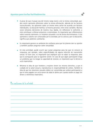 120. 
Apuntes para los/las facilitadores/as 
A pesar de que el grupo sea del mismo rango etario y de la misma comunidad, pue-den 
existir opiniones diferentes sobre la misma afirmación. Además de los factores 
socioculturales, las opiniones sobre un mismo tema varían de acuerdo con factores 
individuales, la educación familiar, la historia personal, entre otras variables. Muchas 
veces tomamos decisiones de manera muy rápida, sin reflexionar lo suficiente, y 
esto contribuye a reforzar prejuicios o estereotipos. Es importante que reflexionemos 
sobre nuestras opiniones y si estamos actuando o no de forma discriminatoria. Si las 
opiniones o valores son construidos por la sociedad, por la cultura y por la educación, 
significa que podemos cambiarlas. 
Es importante generar un ambiente de confianza para que los jóvenes den su opinión 
y también puedan preguntar sobre sexualidad. 
En esta actividad, puede ocurrir que surjan preguntas para las que no conoces la 
respuesta, por ejemplo, sobre especificidades de alguna infección de transmisión 
sexual. En este caso, es importante que expliques que no sabes la respuesta, pero 
que la averiguarás para la siguiente sesión. En caso de que algún participante tenga 
un problema que no tengas la capacidad de resolver, es importante que lo derives a 
un/a especialista. 
Refuerza la idea de que hombres y mujeres tienen los mismos derechos, y que el 
cuidado de la salud sexual y reproductiva es responsabilidad de ambos. También la 
idea de que las relaciones sexuales deben ser consentidas por ambos participantes y 
que el sexo pagado con un/a menor de edad es delito aun cuando medie un pago (en 
dinero o elementos materiales). 
Mis conclusiones de la actividad 
 