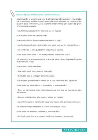 actividades 
121. 
Hoja de Apoyo: Afirmaciones sobre sexualidad 
A continuación se presenta una serie de afirmaciones sobre cuestiones relacionadas 
con la sexualidad. El/la facilitador/a podrá citar otras opiniones y/o cambiar el len-guaje 
de estas afirmaciones, para adaptarlas mejor al lenguaje o cultura del grupo 
si lo considera necesario. 
• Los hombres necesitan tener más sexo que las mujeres. 
• Las mujeres deben ser siempre fieles. 
• La responsabilidad de evitar el embarazo es de la mujer. 
• Los hombres adolecentes deben saber más sobre sexo que las mujeres jóvenes. 
• Un hombre de 24 años puede tener una polola de 13 años. 
• Una mujer puede tomar la iniciativa para tener una r elación sexual. 
• Si uno conoce a la persona con que se acuesta, no va a tener ninguna enfermedad 
de transmisión sexual. 
• Las mujeres no se masturban. 
• Una mujer puede tener sexo con otra mujer. 
• El VIH/SIDA solo lo contagian los homosexuales. 
• Las mujeres que demuestran interés por el sexo tienen una mala reputación. 
• Una mujer que tiene sexo en la primera cita es una mujer fácil. 
• Tener un mal nombre o una mala reputación es peor para las mujeres que para 
los hombres. 
• Algunas veces las niñas y las mujeres buscan ser violadas. 
• Las enfermedades de transmisión sexual solo les dan a las personas pr omiscuas. 
• El hombre siempre debe tener el control en la relación sexual. 
• Una mujer que anda con condones es una mujer fácil. 
• Un hombre que tiene sexo con otro hombre no siempre es homosexual. 
 
