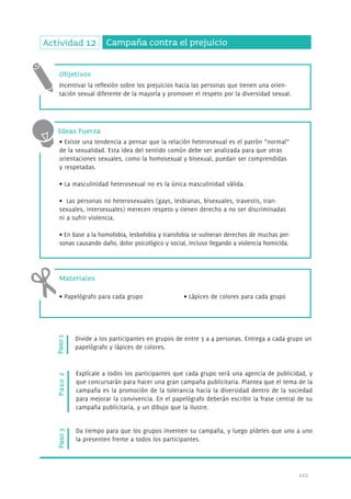 122. 
Actividad 12 Campaña contra el prejuicio 
Objetivos 
Incentivar la reflexión sobre los prejuicios hacia las personas que tienen una orien-tación 
sexual diferente de la mayoría y promover el respeto por la diversidad sexual. 
Ideas Fuerza 
• Existe una tendencia a pensar que la relación heterosexual es el patrón “normal” 
de la sexualidad. Esta idea del sentido común debe ser analizada para que otras 
orientaciones sexuales, como la homosexual y bisexual, puedan ser comprendidas 
y respetadas. 
• La masculinidad heterosexual no es la única masculinidad válida. 
• Las personas no heterosexuales (gays, lesbianas, bisexuales, travestis, tran-sexuales, 
intersexuales) merecen respeto y tienen derecho a no ser discriminadas 
ni a sufrir violencia. 
• En base a la homofobia, lesbofobia y transfobia se vulneran derechos de muchas per-sonas 
causando daño, dolor psicológico y social, incluso llegando a violencia homicida. 
Materiales 
• Papelógrafo para cada grupo • Lápices de colores para cada grupo 
Paso 1 
Divide a los participantes en grupos de entre 3 a 4 personas. Entrega a cada grupo un 
papelógrafo y lápices de colores. 
Paso 3 Paso 2 
Explícale a todos los participantes que cada grupo será una agencia de publicidad, y 
que concursarán para hacer una gran campaña publicitaria. Plantea que el tema de la 
campaña es la promoción de la tolerancia hacia la diversidad dentro de la sociedad 
para mejorar la convivencia. En el papelógrafo deberán escribir la frase central de su 
campaña publicitaria, y un dibujo que la ilustre. 
Da tiempo para que los grupos inventen su campaña, y luego pídeles que uno a uno 
la presenten frente a todos los participantes. 
 