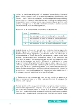 Temas a discutir 
Las razones por las cuales los hombres quieren usar condón 
Las razones por las cuales los hombres no quieren usar condón 
Las razones por las cuales las mujeres quieren usar condón 
Las razones por las cuales las mujeres no quieren usar condón 
actividades 
125. 
Paso 1 
Divide a los participantes en 4 grupos (sin importar el número de participantes por 
grupo), y explica que participarán en un debate. Entrega a cada grupo una hoja tama-ño 
carta y pídeles que en esa hoja anoten argumentos para defender una idea que 
discutirán con otro grupo en el debate. Es importante mencionar que, aunque no estén 
de acuerdo con la idea o tema que les toca argumentar, deben buscar opiniones que la 
avalen y que tengan base en el sentido común de nuestra cultura. Motiva a que todos 
los integrantes del grupo se animen a participar. 
Reparte una de las siguientes ideas o temas a discutir a cada grupo: 
Paso 3 Paso 2 
Grupo 
G1 
G2 
G3 
G4 
Luego de otorgar un tiempo para que cada grupo comente y anote sus argumentos, 
pide que el grupo 1 (G1, que defiende el tema “Las razones opr las cuales los hombres 
quieren usar condón”) y el grupo 2 (G2, que defiende el tema “Las razones por las 
cuales los hombres no quieren usar condón”) pasen adelante a debatir. Ubícalos frente 
a frente y genera un debate entre ambos grupos, siendo tú el/la moderador/a y el 
resto de los participantes observadores. Modera la actividad pidiendo a un integrante 
de uno de los dos grupos que comience defendiendo su tema durante un minuto. 
Luego, un integrante del grupo contrario debe responder a dicho argumento durante 
un minuto, argumentando desde la posición asignada y así sucesivamente hasta que 
todos hayan hablado o se agoten los argumentos. Si los jóvenes se quedaran sin argu-mentos, 
puedes introducir alguna pregunta que motive la discusión, por ejemplo, ¿no 
es necesario el uso del condón para evitar la transmisión de infecciones sexuales?, a 
lo que cada grupo debe responder desde la posición asignada. 
Al finalizar, otorga unos minutos a cada grupo para que organicen un argumento de 
cierre en base a todo lo que se ha dicho, y pide a un integrante de cada grupo (vo-luntario) 
que lo exponga. 
Paso 4 
Repite el ejercicio con los dos grupos restantes (G3 y G4) quienes trabajaron en torno a 
los mismos temas pero desde la perspectiva de las mujeres. Coméntale a estos grupos 
que la idea es que intenten ponerse en el lugar de las mujeres y argumentar desde 
dicha lógica. Durante los debates, escribe en el papelógrafo o pizarrón los argumentos 
más importantes que aparecieron, tanto para el uso, como para el no uso del condón. 
 