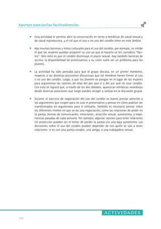 actividades 
Apuntes para los/las facilitadores/as 
127. 
Esta actividad te permite abrir la conversación en torno a temáticas de salud sexual y 
de salud reproductiva, y el rol que el uso o no uso del condón tiene en este ámbito. 
Hay muchas barreras y mitos culturales para el uso del condón, por ejemplo, se inhibe 
el que las mujeres puedan proponer su uso ya que al hacerlo se les considera “fáci-les”. 
Otro mito es que el condón disminuye el placer sexual. Hay también barreras de 
acceso: la disponibilidad de preservativos y su costo suele ser un problema para los 
jóvenes. 
La actividad ha sido pensada para que el grupo discuta, en un primer momento, 
respecto a las distintas posiciones discursivas que los hombres tienen frente al uso 
o no uso del condón. Luego, a que los jóvenes se pongan en el lugar de las mujeres 
para argumentar las razones de ellas del por qué sí y del por qué no usar condón. 
Con esto se logrará que, a través de los dos debates, aparezcan temáticas novedosas 
desde diversas posiciones que luego puedes recoger y utilizar en la discusión grupal. 
Durante el ejercicio de negociación del uso del condón es bueno prestar atención a 
los argumentos que surgen para no usar el preservativo y pensar en cómo podrían ser 
transformados en argumentos para sí utilizarlo. También es necesario pensar sobre 
los diferentes niveles en que se da una negociación, como las relaciones de poder en 
la pareja, formas de comunicación, emociones, atracción sexual, autoestima, y expe-riencias 
pasadas de cada persona. Por ejemplo, algunas razones para tener relaciones 
sin protección pueden ser el temor de perder la pareja y/o una baja autoestima. Las 
decisiones sobre el uso del condón pueden depender de con quién se van a tener 
relaciones: si es con una pareja estable, una amiga, o una trabajadora sexual. 
 