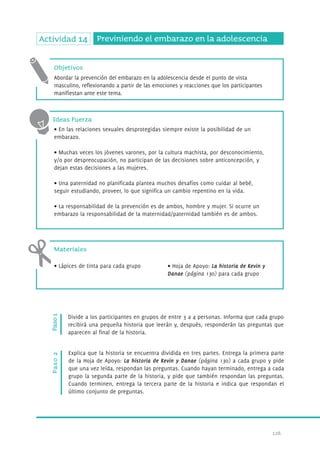128. 
Actividad 14 Previniendo el embarazo en la adolescencia 
Objetivos 
Abordar la prevención del embarazo en la adolescencia desde el punto de vista 
masculino, reflexionando a partir de las emociones y reacciones que los participantes 
manifiestan ante este tema. 
Ideas Fuerza 
• En las relaciones sexuales desprotegidas siempre existe la posibilidad de un 
embarazo. 
• Muchas veces los jóvenes varones, por la cultura machista, por desconocimiento, 
y/o por despreocupación, no participan de las decisiones sobre anticoncepción, y 
dejan estas decisiones a las mujeres. 
• Una paternidad no planificada plantea muchos desafíos como cuidar al bebé, 
seguir estudiando, proveer, lo que significa un cambio repentino en la vida. 
• La responsabilidad de la prevención es de ambos, hombre y mujer. Si ocurre un 
embarazo la responsabilidad de la maternidad/paternidad también es de ambos. 
Materiales 
• Lápices de tinta para cada grupo • Hoja de Apoyo: La historia de Kevin y 
Danae (página 130) para cada grupo 
Paso 1 
Divide a los participantes en grupos de entre 3 a 4 personas. Informa que cada grupo 
recibirá una pequeña historia que leerán y, después, responderán las preguntas que 
aparecen al final de la historia. 
Paso 2 
Explica que la historia se encuentra dividida en tres partes. Entrega la primera parte 
de la Hoja de Apoyo: La historia de Kevin y Danae (página 130) a cada grupo y pide 
que una vez leída, respondan las preguntas. Cuando hayan terminado, entrega a cada 
grupo la segunda parte de la historia, y pide que también respondan las preguntas. 
Cuando terminen, entrega la tercera parte de la historia e indica que respondan el 
último conjunto de preguntas. 
 