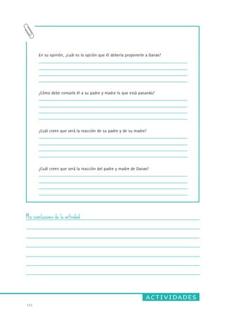 actividades 
133. 
En su opinión, ¿cuál es la opción que él debería proponerle a Danae? 
¿Cómo debe contarle él a su padre y madre lo que está pasando? 
¿Cuál creen que será la reacción de su padre y de su madre? 
¿Cuál creen que será la reacción del padre y madre de Danae? 
Mis conclusiones de la actividad 
 