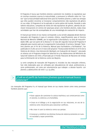 Los manuales del Programa H y el manual que tienes en tus manos tienen como meta promover 
hombres jóvenes que: 
15. 
El Programa H busca que hombres jóvenes cuestionen los modelos no equitativos que 
en muchas ocasiones acarrea la masculinidad, y promueve la reflexión sobre los “cos-tos” 
que la masculinidad tradicional tiene para los hombres jóvenes y sobre las ventajas 
que ellos pueden encontrar al incorporar comportamientos más equitativos de género 
en sus vidas. El Programa H se ha aplicado en varios países del mundo, llevando a cabo 
talleres educativos, campañas de estilos de vida equitativos de género, además de pro-mover 
innovaciones en centros de salud para atraer a los hombres jóvenes, todas estas 
actividades que han ido acompañadas de una metodología de evaluación de impacto. 
El manual que tienes en tus manos corresponde a una versión adaptada desde diversos 
manuales del Programa H para el contexto chileno, específicamente para el Servicio 
Nacional de Menores SENAME, por la organización CulturaSalud y su área de masculini-dades 
EME, que son parte de la Alianza H. Se trata del segundo manual del Programa H 
adaptado para nuestro país por la organización CulturaSalud. El primero, llamado “Hom-bres 
Jóvenes por el Fin de la Violencia, Manual para Facilitadores y Facilitadoras”, fue 
publicado en el año 2010 en el marco del proyecto “Involucrando Hombres en el Fin de la 
Violencia de Género: Una Intervención Multipaís con Evaluación de Impacto”, ejecutado 
en alianza con el Programa Integral de Salud de los y las Adolescentes del Ministerio de 
Salud del Gobierno de Chile y financiado por el Fondo Fiduciario de Naciones de Unidas 
para la Eliminación de la Violencia contra las Mujeres. 
La serie completa de manuales del Programa H, incluidos los dos manuales chilenos, 
han sido elaborados para ser utilizados por educadores/as de salud, profesores/as y 
otros profesionales, así como por voluntarios/as que trabajan -o desean hacerlo- con 
jóvenes y adolescentes de entre 15 y 24 años. 
¿Cuál es el perfil de hombres jóvenes que el manual busca 
potenciar? 
• Sean capaces de cuestionar la cultura machista y sus consecuencias como 
el sexismo, la violencia y la homofobia. 
• Crean en el diálogo y en la negociación en sus relaciones, en vez de la 
violencia como mecanismo para solucionar conflictos. 
• No crean ni usen la violencia contra sus parejas. 
• Conozcan y visibilicen las distintas formas de violencia existentes en nues-tra 
introducción 
sociedad y sepan prevenirlas. 
 