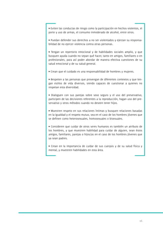• Eviten las conductas de riesgo como la participación en hechos violentos, el 
porte y uso de armas, el consumo inmoderado de alcohol, entre otros. 
• Puedan defender sus derechos a no ser violentados y ejerzan su responsa-bilidad 
16. 
de no ejercer violencia contra otras personas. 
• Tengan un repertorio emocional y de habilidades sociales amplio, y que 
busquen ayuda cuando no sepan qué hacer, tanto en amigos, familiares o en 
profesionales, para así poder abordar de manera efectiva cuestiones de su 
salud emocional y de su salud general. 
• Crean que el cuidado es una responsabilidad de hombres y mujeres. 
• Respeten a las personas que provengan de diferentes contextos y que ten-gan 
estilos de vida diversos, siendo capaces de cuestionar a quienes no 
respetan esta diversidad. 
• Dialoguen con sus parejas sobre sexo seguro y el uso del preservativo, 
participen de las decisiones referentes a la reproducción, hagan uso del pre-servativo 
y otros métodos cuando no deseen tener hijos. 
• Muestren respeto en sus relaciones íntimas y busquen relaciones basadas 
en la igualdad y el respeto mutuo, sea en el caso de los hombres jóvenes que 
se definen como heterosexuales, homosexuales o bisexuales. 
• Consideren que cuidar de otros seres humanos es también un atributo de 
los hombres, y que muestren habilidad para cuidar de alguien, sean éstos 
amigos, familiares, parejas o hijos/as en el caso de los hombres jóvenes que 
ya sean padres. 
• Crean en la importancia de cuidar de sus cuerpos y de su salud física y 
mental, y muestren habilidades en esta área. 
 