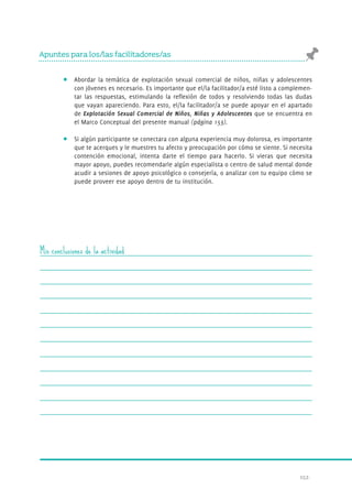 152. 
Apuntes para los/las facilitadores/as 
Abordar la temática de explotación sexual comercial de niños, niñas y adolescentes 
con jóvenes es necesario. Es importante que el/la facilitador/a esté listo a complemen-tar 
las respuestas, estimulando la reflexión de todos y resolviendo todas las dudas 
que vayan apareciendo. Para esto, el/la facilitador/a se puede apoyar en el apartado 
de Explotación Sexual Comercial de Niños, Niñas y Adolescentes que se encuentra en 
el Marco Conceptual del presente manual (página 153). 
Si algún participante se conectara con alguna experiencia muy dolorosa, es importante 
que te acerques y le muestres tu afecto y preocupación por cómo se siente. Si necesita 
contención emocional, intenta darte el tiempo para hacerlo. Si vieras que necesita 
mayor apoyo, puedes recomendarle algún especialista o centro de salud mental donde 
acudir a sesiones de apoyo psicológico o consejería, o analizar con tu equipo cómo se 
puede proveer ese apoyo dentro de tu institución. 
Mis conclusiones de la actividad 
 