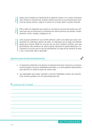 actividades 
159. 
Paso 6 Paso 4 
Explica que la dinámica se desarrolla de la siguiente manera: A le cuenta a B durante 
unos minutos la situación que recordó y relata lo que hizo en esa situación para resol-verla 
de manera positiva. Luego B le cuenta a A lo mismo sobr e su propia situación. 
Junta al grupo completo en una reunión plenaria y pide a las duplas que vayan com-partiendo 
sus reflexiones delante de todos. Es importante que se haga una reflexión 
grupal para retomar TODOS los recursos que los seres humanos tenemos, pero que 
generalmente sólo utilizamos de manera parcial. Aprovecha la oportunidad para ir in-cluyendo 
los recursos que se han ido aprendiendo a lo largo de las sesiones de taller 
y así ir resumiendo todo lo aprendido. 
Paso 5 
Pide a todos los integrantes que anoten en una hoja los recursos personales que utili-zaron 
para que las situaciones se resolvieran de manera positiva, por ejemplo, tiempo, 
paciencia, cariño, empatía, inteligencia, etc. 
Apuntes para los/las facilitadores/as 
Es importante enfatizarle a los jóvenes la importancia de tomar conciencia y reconocer 
nuestros propios recursos y habilidades personales, y el cómo podemos desarrollarlos 
para aplicarlos en todas las áreas de nuestra vida. 
Las capacidades para educar, aprender y entrenar habilidades sociales son enormes. 
Estas sesiones grupales son una oportunidad para ello. 
Mis conclusiones de la actividad 
 