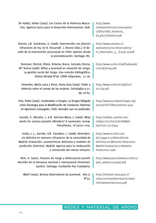 De Vylder, Stefan (2005). Los Costos de la Violencia Mascu-lina. 
redes y material de apoyo 
169. 
Agencia Sueca para el Desarrollo Internacional, Asdi. 
Dionne, J.& Zambrano, A. (2008). Intervención con jóvenes 
infractores de ley. En B. Vizcarra& J. Dionne (Eds.), El de-safío 
de la intervención psicosocial en Chile: Aportes desde 
la psicoeducación. Santiago: RIL. 
Donovan, Patrick; Oñate, Ximena; Bravo, Gonzalo; Rivera, 
Mª Teresa (2008). Niñez y juventud en situación de riesgo: 
La gestión social del riesgo. Una revisión bibliográfica. 
Ultima Década Nº28, CIDPA Valparaíso, 51-78. 
Femenías, María Luisa y Rossi, Paula Soza (2009). Poder y 
violencia sobre el cuerpo de las mujeres. Sociologías.n.21, 
pp. 42-65. 
Fritz, Pedro (2006). Condenados a Terapia: La Terapia Obligada 
como Estrategia para la Modificación de Conductas Violentas 
en Agresores Conyugales. Chile. Borrador aun no publicado. 
Garrido, V., Morales, L. A.& Sánchez-Meca, J. (2006). What 
works for serious juvenile offenders? A systematic review. 
Psicothema, 18 (3),611-619. 
Graña, J. L., Garrido, V.& González, L. (2008). Reinciden-cia 
delictiva en menores infractores de la comunidad de 
Madrid: Evaluación, características delictivas y modelos de 
predicción (Informe). Madrid: Agencia para la reeducación 
y reinserción del menor infractor. 
Hein, A. (2002). Factores de riesgo y delincuencia juvenil: 
Revisión de la literatura nacional e nternacional (Sistemati-zación). 
Santiago: Fundación Paz Ciudadana. 
INJUV (2009). Revista Observatorio de Juventud. Año 6, 
Nº23. 
http://www. 
nomasviolenciacontramujeres. 
cl/files/ASDI_Violencia_ 
de_g%C3%A9nero.pdf 
http://www.sename.cl/ 
wsename/otros/observador5/ 
el_observador_5__%2036-56.pdf 
http://www.scielo.cl/pdf/udecada/ 
v16n28/art04.pdf 
http://www.scielo.br/pdf/soc/ 
n21/04.pdf 
http://www.portalpsicologia.org/ 
servlet/File?idDocumento=3425 
http://redalyc.uaemex.mx/ 
redalyc/src/inicio/ArtPdfRed. 
jsp?iCve=72718343 
http://www.scribd.com/ 
doc/34441915/Reincidencia- 
Delictiva-en-Menores-Infractores- 
Madrid-Evaluacion-y-Modelos- 
Predictivos-2008 
http://www.pazciudadana.cl/docs/ 
pub_20090623190509.pdf 
http://intranet.injuv.gob.cl/ 
cedoc/revistaobservatorio/2009/ 
revistaobservatorio23.pdf 
 
