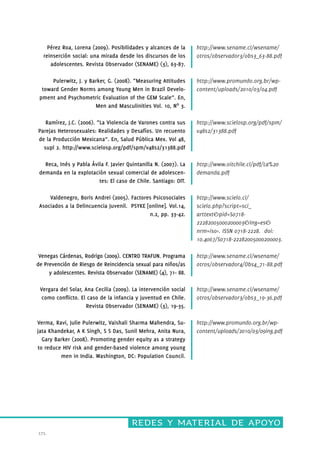 Pérez Roa, Lorena (2009). Posibilidades y alcances de la 
reinserción social: una mirada desde los discursos de los 
redes y material de apoyo 
171. 
adolescentes. Revista Observador (SENAME) (3), 63-87. 
Pulerwitz, J. y Barker, G. (2008). “Measuring Attitudes 
toward Gender Norms among Young Men in Brazil Develo-pment 
and Psychometric Evaluation of the GEM Scale”. En, 
Men and Masculinities Vol. 10, Nº 3. 
Ramírez, J.C. (2006). “La Violencia de Varones contra sus 
Parejas Heterosexuales: Realidades y Desafíos. Un recuento 
de la Producción Mexicana”. En, Salud Pública Mex. Vol 48, 
supl 2. http://www.scielosp.org/pdf/spm/v48s2/31388.pdf 
Reca, Inés y Pabla Ávila F. Javier Quintanilla N. (2007). La 
demanda en la explotación sexual comercial de adolescen-tes: 
El caso de Chile. Santiago: OIT. 
Valdenegro, Boris Andrei (2005). Factores Psicosociales 
Asociados a la Delincuencia Juvenil. PSYKE [online]. Vol.14, 
n.2, pp. 33-42. 
Venegas Cárdenas, Rodrigo (2009). CENTRO TRAFUN. Programa 
de Prevención de Riesgo de Reincidencia sexual para niños/as 
y adolescentes. Revista Observador (SENAME) (4), 71- 88. 
Vergara del Solar, Ana Cecilia (2009). La intervención social 
como conflicto. El caso de la infancia y juventud en Chile. 
Revista Observador (SENAME) (3), 19-35. 
Verma, Ravi, Julie Pulerwitz, Vaishali Sharma Mahendra, Su-jata 
Khandekar, A K Singh, S S Das, Sunil Mehra, Anita Nura, 
Gary Barker (2008). Promoting gender equity as a strategy 
to reduce HIV risk and gender-based violence among young 
men in India. Washington, DC: Population Council. 
http://www.sename.cl/wsename/ 
otros/observador3/obs3_63-88.pdf 
http://www.promundo.org.br/wp-content/ 
uploads/2010/03/04.pdf 
http://www.scielosp.org/pdf/spm/ 
v48s2/31388.pdf 
http://www.oitchile.cl/pdf/La%20 
demanda.pdf 
http://www.scielo.cl/ 
scielo.php?script=sci_ 
arttext&pid=S0718- 
22282005000200003&lng=es& 
nrm=iso>. ISSN 0718-2228. doi: 
10.4067/S0718-22282005000200003. 
http://www.sename.cl/wsename/ 
otros/observador4/Obs4_71-88.pdf 
http://www.sename.cl/wsename/ 
otros/observador3/obs3_19-36.pdf 
http://www.promundo.org.br/wp-content/ 
uploads/2010/03/09ing.pdf 
 
