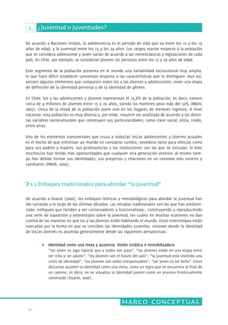 De acuerdo a Naciones Unidas, la adolescencia es el periodo de vida que va entre los 10 y los 19 
años de edad, y la juventud entre los 15 y los 24 años. Los rangos etarios respecto a la población 
que se considera adolescente y joven varían de acuerdo a las nomenclaturas y legislaciones de cada 
país. En Chile, por ejemplo, se consideran jóvenes las personas entre los 15 y 29 años de edad. 
Este segmento de la población presenta en el mundo una variabilidad sociocultural muy amplia, 
lo que hace difícil establecer consensos respecto a las características que lo distinguen. Aun así, 
existen algunos elementos que comparten todos los y las jóvenes y adolescentes: viven una etapa 
de definición de la identidad personal y de la identidad de géner o. 
En Chile, los y las adolescentes y jóvenes representan el 25,8% de la población, es decir, existen 
cerca de 4 millones de jóvenes entre 15 y 29 años, siendo los hombres poco más del 50% (INJUV, 
2007). Cerca de la mitad de la población joven vive en los hogares de menores ingresos. A nivel 
nacional, esta población es muy diversa y, por ende, requiere ser analizada de acuerdo a las distin-tas 
variables socioculturales que construyen sus particularidades, como clase social, etnia, credo, 
Uno de los elementos transversales que cruza a todos/as los/as adolescentes y jóvenes actuales 
es el hecho de que enfrentan un mundo en constante cambio, novedoso tanto para ellos/as como 
para sus padres y madres, sus profesores/as y las instituciones con las que se vinculan. Si bien 
muchos/as han tenido más oportunidades que cualquier otra generación anterior, al mismo tiem-po 
han debido formar sus identidades, sus proyectos y relaciones en un contexto más incierto y 
1.1 Enfoques tradicionales para abordar “la juventud” 
De acuerdo a Duarte (2000), los enfoques teóricos y metodológicos para abordar la juventud han 
ido variando a lo largo de las últimas décadas. Las miradas tradicionales son las que han predomi-nado 
marco conceptual 
1. ¿Juventud o juventudes? 
entre otras. 
cambiante (PNUD, 2009). 
21. 
-enfoques que tienden a ser conservadores y funcionalistas-, construyendo y reproduciendo 
una serie de supuestos y estereotipos sobre la juventud, los cuales en muchas ocasiones no dan 
cuenta de las maneras en que los y las jóvenes están habitando el mundo. Estos estereotipos están 
marcados por la forma en que se conciben las identidades juveniles, visiones donde la identidad 
de los/as jóvenes es asumida generalmente desde las siguientes perspectivas: 
Identidad como una meta y ausencia. Visión estática e invisibilizadora 
“Ser joven es algo natural que a todos nos pasa”, “los jóvenes están en una etapa entre 
ser niño y ser adulto”, “los jóvenes son el futuro del país”, “la juventud está viviendo una 
crisis de identidad”, “los jóvenes son todos irresponsables”, “ser joven es ser bello”. Estos 
discursos asumen la identidad como una meta, como un logro que se encuentra al final de 
un camino, es decir, no se visualiza la identidad juvenil como un proceso históricamente 
construido (Duarte, 2006). 
 