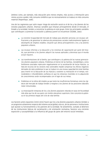 ámbitos como, por ejemplo, más educación pero menos empleo, más acceso a información pero 
menos acceso a poder, más consumo simbólico que no necesariamente se traduce en más consumo 
material (Hopenhayn, 2008). 
Uno de los segmentos que sufre mayor riesgo de exclusión social es el de los y las jóvenes de los 
estratos populares urbanos. Diversas variables que emanan principalmente desde el mercado, el 
Estado y la sociedad, tienden a concentrar la pobreza en este grupo. Entre las principales variables 
que contribuyen a aumentar la exclusión y pobreza juvenil se encuentran (CELADE, 2000): 
La creciente incapacidad del mercado de trabajo para absorber personas con escasas cali-ficaciones 
y de garantizar la cobertura de prestaciones sociales tradicionalmente ligadas al 
desempeño de empleos estables; situación que afecta principalmente a los y las jóvenes 
populares urbanos. 
Las escasas reformas a la educación y los sistemas de capacitación por parte del Esta-do, 
que permitan a los jóvenes adquirir las nuevas aptitudes y destrezas que el mundo 
24. 
actual requiere. 
Las transformaciones de la familia, que contribuyen a la pobreza de las nuevas generacio-nes 
jóvenes populares urbanas. Problemas al interior de las familias, inestabilidad, y otros 
fenómenos asociados repercuten negativamente en la socialización de los/as hijos/as. La 
falta de recursos de los sectores más vulnerables impide compensar los efectos negativos 
derivados de tales problemas lo que se traduce en una escasa capacidad de estas familias 
para invertir en la educación de sus hijos/as y sostener su motivación en el tiempo, esti-mulándolos 
e infundiéndoles confianza en que los esfuerzos invertidos en la adquisición 
de conocimientos serán recompensados con el logro de sus metas. 
Problemas en la esfera del empleo ya que tanto las insuficiencias formativas como las rigi-deces 
del mercado de trabajo tienden a marginar a los jóvenes de las posiciones laborales 
mejor remuneradas. 
La emancipación temprana de los y las jóvenes populares redunda en tasas de fecundidad 
más altas que las de sus pares con niveles educativos superiores. Esto concentra la pobre-za 
en las primeras etapas del ciclo de vida familiar. 
Los factores antes expuestos (entre otros) hacen que los y las jóvenes populares urbanos tiendan a 
un progresivo aislamiento respecto del sistema social global; esto es, de las personas e instituciones 
que ajustan su funcionamiento a los patrones de la sociedad. Tal aislamiento, sumado al deterioro 
de las instituciones básicas de socialización y de orientación normativa, favorece una creciente 
exposición y susceptibilidad a la influencia del grupo de pares del entorno social inmediato. 
 