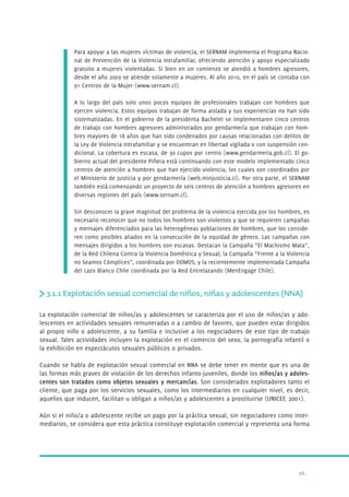 Para apoyar a las mujeres víctimas de violencia, el SERNAM implementa el Programa Nacio-nal 
de Prevención de la Violencia Intrafamiliar, ofreciendo atención y apoyo especializado 
gratuito a mujeres violentadas. Si bien en un comienzo se atendió a hombres agresores, 
desde el año 2003 se atiende solamente a mujeres. Al año 2010, en el país se contaba con 
91 Centros de la Mujer (www.sernam.cl). 
A lo largo del país solo unos pocos equipos de profesionales trabajan con hombres que 
ejercen violencia. Estos equipos trabajan de forma aislada y sus experiencias no han sido 
sistematizadas. En el gobierno de la presidenta Bachelet se implementaron cinco centros 
de trabajo con hombres agresores administrados por gendarmería que trabajan con hom-bres 
mayores de 18 años que han sido condenados por causas relacionadas con delitos de 
la Ley de Violencia Intrafamiliar y se encuentran en libertad vigilada o con suspensión con-dicional. 
La cobertura es escasa, de 30 cupos por centro (www.gendarmeria.gob.cl). El go-bierno 
actual del presidente Piñera está continuando con este modelo implementado cinco 
centros de atención a hombres que han ejercido violencia, los cuales son coordinados por 
el Ministerio de Justicia y por gendarmería (web.minjusticia.cl). Por otra parte, el SERNAM 
también está comenzando un proyecto de seis centros de atención a hombres agresores en 
diversas regiones del país (www.sernam.cl). 
Sin desconocer la grave magnitud del problema de la violencia ejercida por los hombres, es 
necesario reconocer que no todos los hombres son violentos y que se requieren campañas 
y mensajes diferenciados para las heterogéneas poblaciones de hombres, que los conside-ren 
como posibles aliados en la consecución de la equidad de género. Las campañas con 
mensajes dirigidos a los hombres son escasas. Destacan la Campaña “El Machismo Mata”, 
de la Red Chilena Contra la Violencia Doméstica y Sexual; la Campaña “Frente a la Violencia 
no Seamos Cómplices”, coordinada por DOMOS; y la recientemente implementada Campaña 
del Lazo Blanco Chile coordinada por la Red Entrelazando (MenEngage Chile). 
3.1.1 Explotación sexual comercial de niños, niñas y adolescentes (NNA) 
La explotación comercial de niños/as y adolescentes se caracteriza por el uso de niños/as y ado-lescentes 
en actividades sexuales remuneradas o a cambio de favores, que pueden estar dirigidos 
al propio niño o adolescente, a su familia e inclusive a los negociadores de este tipo de trabajo 
sexual. Tales actividades incluyen la explotación en el comercio del sexo, la pornografía infantil o 
la exhibición en espectáculos sexuales públicos o privados. 
Cuando se habla de explotación sexual comercial en NNA se debe tener en mente que es una de 
las formas más graves de violación de los derechos infanto-juveniles, donde los niños/as y adoles-centes 
son tratados como objetos sexuales y mercancías. Son considerados explotadores tanto el 
cliente, que paga por los servicios sexuales, como los intermediarios en cualquier nivel, es decir, 
aquellos que inducen, facilitan u obligan a niños/as y adolescentes a pr ostituirse (UNICEF, 2001). 
Aún si el niño/a o adolescente recibe un pago por la práctica sexual, sin negociadores como inter-mediarios, 
se considera que esta práctica constituye explotación comercial y representa una forma 
36. 
 