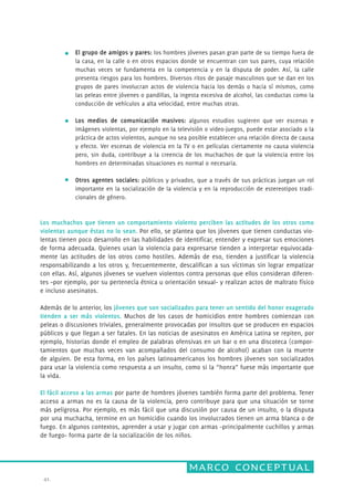 marco conceptual 
41. 
El grupo de amigos y pares: los hombres jóvenes pasan gran parte de su tiempo fuera de 
la casa, en la calle o en otros espacios donde se encuentran con sus pares, cuya relación 
muchas veces se fundamenta en la competencia y en la disputa de poder. Así, la calle 
presenta riesgos para los hombres. Diversos ritos de pasaje masculinos que se dan en los 
grupos de pares involucran actos de violencia hacia los demás o hacia sí mismos, como 
las peleas entre jóvenes o pandillas, la ingesta excesiva de alcohol, las conductas como la 
conducción de vehículos a alta velocidad, entre muchas otras. 
Los medios de comunicación masivos: algunos estudios sugieren que ver escenas e 
imágenes violentas, por ejemplo en la televisión o video-juegos, puede estar asociado a la 
práctica de actos violentos, aunque no sea posible establecer una relación directa de causa 
y efecto. Ver escenas de violencia en la TV o en películas ciertamente no causa violencia 
pero, sin duda, contribuye a la creencia de los muchachos de que la violencia entre los 
hombres en determinadas situaciones es normal o necesaria. 
Otros agentes sociales: públicos y privados, que a través de sus prácticas juegan un rol 
importante en la socialización de la violencia y en la reproducción de estereotipos tradi-cionales 
de género. 
Los muchachos que tienen un comportamiento violento perciben las actitudes de los otros como 
violentas aunque éstas no lo sean. Por ello, se plantea que los jóvenes que tienen conductas vio-lentas 
tienen poco desarrollo en las habilidades de identificar, entender y expresar sus emociones 
de forma adecuada. Quienes usan la violencia para expresarse tienden a interpretar equivocada-mente 
las actitudes de los otros como hostiles. Además de eso, tienden a justificar la violencia 
responsabilizando a los otros y, frecuentemente, descalifican a sus víctimas sin lograr empatizar 
con ellas. Así, algunos jóvenes se vuelven violentos contra personas que ellos consideran diferen-tes 
–por ejemplo, por su pertenecía étnica u orientación sexual– y realizan actos de maltrato físico 
e incluso asesinatos. 
Además de lo anterior, los jóvenes que son socializados para tener un sentido del honor exagerado 
tienden a ser más violentos. Muchos de los casos de homicidios entre hombres comienzan con 
peleas o discusiones triviales, generalmente provocadas por insultos que se producen en espacios 
públicos y que llegan a ser fatales. En las noticias de asesinatos en América Latina se repiten, por 
ejemplo, historias donde el empleo de palabras ofensivas en un bar o en una discoteca (compor-tamientos 
que muchas veces van acompañados del consumo de alcohol) acaban con la muerte 
de alguien. De esta forma, en los países latinoamericanos los hombres jóvenes son socializados 
para usar la violencia como respuesta a un insulto, como si la “honra” fuese más importante que 
la vida. 
El fácil acceso a las armas por parte de hombres jóvenes también forma parte del problema. Tener 
acceso a armas no es la causa de la violencia, pero contribuye para que una situación se torne 
más peligrosa. Por ejemplo, es más fácil que una discusión por causa de un insulto, o la disputa 
por una muchacha, termine en un homicidio cuando los involucrados tienen un arma blanca o de 
fuego. En algunos contextos, aprender a usar y jugar con armas –principalmente cuchillos y armas 
de fuego– forma parte de la socialización de los niños. 
 