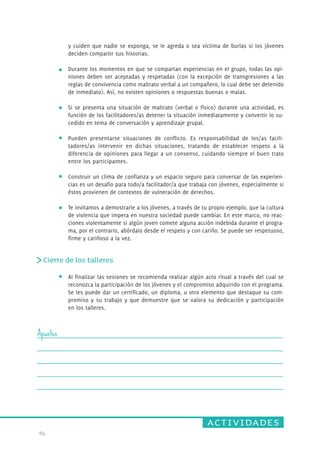 actividades 
63. 
y cuiden que nadie se exponga, se le agreda o sea víctima de burlas si los jóvenes 
deciden compartir sus historias. 
Durante los momentos en que se compartan experiencias en el grupo, todas las opi-niones 
deben ser aceptadas y respetadas (con la excepción de transgresiones a las 
reglas de convivencia como maltrato verbal a un compañero, lo cual debe ser detenido 
de inmediato). Así, no existen opiniones o respuestas buenas o malas. 
Si se presenta una situación de maltrato (verbal o físico) durante una actividad, es 
función de los facilitadores/as detener la situación inmediatamente y convertir lo su-cedido 
en tema de conversación y aprendizaje grupal. 
Pueden presentarse situaciones de conflicto. Es responsabilidad de los/as facili-tadores/ 
as intervenir en dichas situaciones, tratando de establecer respeto a la 
diferencia de opiniones para llegar a un consenso, cuidando siempre el buen trato 
entre los participantes. 
Construir un clima de confianza y un espacio seguro para conversar de las experien-cias 
es un desafío para todo/a facilitador/a que trabaja con jóvenes, especialmente si 
éstos provienen de contextos de vulneración de derechos. 
Te invitamos a demostrarle a los jóvenes, a través de tu propio ejemplo, que la cultura 
de violencia que impera en nuestra sociedad puede cambiar. En este marco, no reac-ciones 
violentamente si algún joven comete alguna acción indebida durante el progra-ma, 
por el contrario, abórdalo desde el respeto y con cariño. Se puede ser respetuoso, 
firme y cariñoso a la vez. 
Cierre de los talleres 
Al finalizar las sesiones se recomienda realizar algún acto ritual a través del cual se 
reconozca la participación de los jóvenes y el compromiso adquirido con el programa. 
Se les puede dar un certificado, un diploma, u otro elemento que destaque su com-promiso 
y su trabajo y que demuestre que se valora su dedicación y participación 
en los talleres. 
Apuntes 
 
