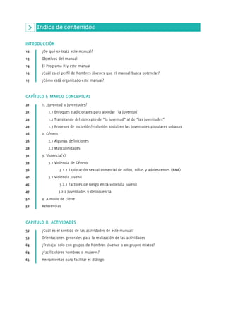Indice de contenidos 
INTRODUCCIÓN 
12 ¿De qué se trata este manual? 
13 Objetivos del manual 
14 El Programa H y este manual 
15 ¿Cuál es el perfil de hombres jóvenes que el manual busca potenciar? 
17 ¿Cómo está organizado este manual? 
CAPÍTULO I: MARCO CONCEPTUAL 
21 1. ¿Juventud o juventudes? 
21 1.1 Enfoques tradicionales para abordar “la juventud” 
23 1.2 Transitando del concepto de “la juventud” al de “las juventudes” 
23 1.3 Procesos de inclusión/exclusión social en las juventudes populares urbanas 
26 2. Género 
26 2.1 Algunas definiciones 
28 2.2 Masculinidades 
31 3. Violencia(s) 
33 3.1 Violencia de Género 
36 3.1.1 Explotación sexual comercial de niños, niñas y adolescentes (NNA) 
40 3.2 Violencia juvenil 
45 3.2.1 Factores de riesgo en la violencia juvenil 
47 3.2.2 Juventudes y delincuencia 
50 4. A modo de cierre 
52 Referencias 
CAPITULO II: ACTIVIDADES 
59 ¿Cuál es el sentido de las actividades de este manual? 
59 Orientaciones generales para la realización de las actividades 
64 ¿Trabajar solo con grupos de hombres jóvenes o en grupos mixtos? 
64 ¿Facilitadores hombres o mujeres? 
65 Herramientas para facilitar el diálogo 
 