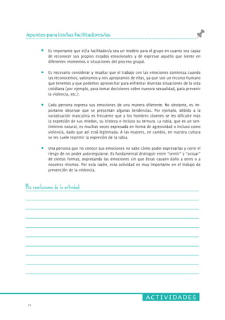 actividades 
Apuntes para los/las facilitadores/as 
71. 
Es importante que el/la facilitador/a sea un modelo para el grupo en cuanto sea capaz 
de reconocer sus propios estados emocionales y de expresar aquello que siente en 
diferentes momentos o situaciones del proceso grupal. 
Es necesario considerar y resaltar que el trabajo con las emociones comienza cuando 
las reconocemos, valoramos y nos apropiamos de ellas, ya que son un recurso humano 
que tenemos y que podemos aprovechar para enfrentar diversas situaciones de la vida 
cotidiana (por ejemplo, para tomar decisiones sobre nuestra sexualidad, para prevenir 
la violencia, etc.). 
Cada persona expresa sus emociones de una manera diferente. No obstante, es im-portante 
observar que se presentan algunas tendencias. Por ejemplo, debido a la 
socialización masculina es frecuente que a los hombres jóvenes se les dificulte más 
la expresión de sus miedos, su tristeza e incluso su ternura. La rabia, que es un sen-timiento 
natural, es muchas veces expresada en forma de agresividad o incluso como 
violencia, dado que así está legitimada. A las mujeres, en cambio, en nuestra cultura 
se les suele reprimir la expresión de la rabia. 
Una persona que no conoce sus emociones no sabe cómo poder expresarlas y corre el 
riesgo de no poder autorregularse. Es fundamental distinguir entre “sentir” y “actuar” 
de ciertas formas, expresando las emociones sin que éstas causen daño a otros o a 
nosotros mismos. Por esta razón, esta actividad es muy importante en el trabajo de 
prevención de la violencia. 
Mis conclusiones de la actividad 
 