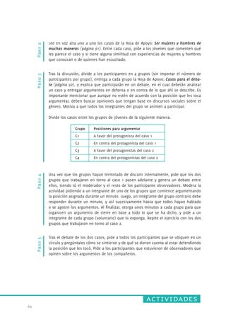 Posiciones para argumentar 
A favor del protagonista del caso 1 
En contra del protagonista del caso 1 
A favor del protagonistas del caso 2 
En contra del protagonistas del caso 2 
actividades 
89. 
Paso 5 Paso 4 Paso 3 Paso 2 
Lee en voz alta uno a uno los casos de la Hoja de Apoyo: Ser mujeres y hombres de 
muchas maneras (página 91). Entre cada caso, pide a los jóvenes que comenten qué 
les parece el caso y si tiene alguna similitud con experiencias de mujeres y hombres 
que conozcan o de quienes han escuchado. 
Tras la discusión, divide a los participantes en 4 grupos (sin importar el número de 
participantes por grupo), entrega a cada grupo la Hoja de Apoyo: Casos para el deba-te 
(página 92), y explica que participarán en un debate, en el cual deberán analizar 
un caso y entregar argumentos en defensa o en contra de lo que ahí se describe. Es 
importante mencionar que aunque no estén de acuerdo con la posición que les toca 
argumentar, deben buscar opiniones que tengan base en discursos sociales sobre el 
género. Motiva a que todos los integrantes del grupo se animen a participar. 
Divide los casos entre los grupos de jóvenes de la siguiente manera: 
Grupo 
G1 
G2 
G3 
G4 
Una vez que los grupos hayan terminado de discutir internamente, pide que los dos 
grupos que trabajaron en torno al caso 1 pasen adelante y genera un debate entre 
ellos, siendo tú el moderador y el resto de los participante observadores. Modera la 
actividad pidiendo a un integrante de uno de los grupos que comience argumentando 
la posición asignada durante un minuto. Luego, un integrante del grupo contrario debe 
responder durante un minuto, y así sucesivamente hasta que todos hayan hablado 
o se agoten los argumentos. Al finalizar, otorga unos minutos a cada grupo para que 
organicen un argumento de cierre en base a todo lo que se ha dicho, y pide a un 
integrante de cada grupo (voluntario) que lo exponga. Repite el ejercicio con los dos 
grupos que trabajaron en torno al caso 2. 
Tras el debate de los dos casos, pide a todos los participantes que se ubiquen en un 
círculo y pregúntales cómo se sintieron y de qué se dieron cuenta al estar defendiendo 
la posición que les tocó. Pide a los participantes que estuvieron de observadores que 
opinen sobre los argumentos de los compañeros. 
 