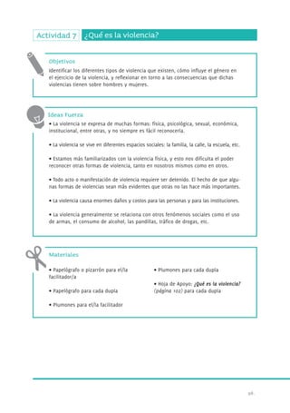 98. 
Actividad 7 ¿Qué es la violencia? 
Objetivos 
Identificar los diferentes tipos de violencia que existen, cómo influye el género en 
el ejercicio de la violencia, y reflexionar en torno a las consecuencias que dichas 
violencias tienen sobre hombres y mujeres. 
Ideas Fuerza 
• La violencia se expresa de muchas formas: física, psicológica, sexual, económica, 
institucional, entre otras, y no siempre es fácil reconocerla. 
• La violencia se vive en diferentes espacios sociales: la familia, la calle, la escuela, etc. 
• Estamos más familiarizados con la violencia física, y esto nos dificulta el poder 
reconocer otras formas de violencia, tanto en nosotros mismos como en otros. 
• Todo acto o manifestación de violencia requiere ser detenido. El hecho de que algu-nas 
formas de violencias sean más evidentes que otras no las hace más importantes. 
• La violencia causa enormes daños y costos para las personas y para las instituciones. 
• La violencia generalmente se relaciona con otros fenómenos sociales como el uso 
de armas, el consumo de alcohol, las pandillas, tráfico de dr ogas, etc. 
Materiales 
• Papelógrafo o pizarrón para el/la 
facilitador/a 
• Papelógrafo para cada dupla 
• Plumones para el/la facilitador 
• Plumones para cada dupla 
• Hoja de Apoyo: ¿Qué es la violencia? 
(página 102) para cada dupla 
 