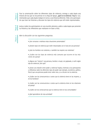 Junta a todos los participantes en una reunión plenaria y pide a cada dupla que presente 
su historia y las reflexiones que realizaron en base a ésta. 
100. 
Paso 7 Paso 6 Paso 5 
Tras la conversación sobre los diferentes tipos de violencia, entrega a cada dupla una 
historia de las que se encuentran en la Hoja de Apoyo: ¿Qué es la violencia (Página 102), 
intentando que cada dupla trabaje en torno a una historia diferente. Pide a los participan-tes 
que lean las historias y discutan los tipos de violencia que ahí están representados. 
Abre la discusión con las siguientes preguntas: 
• ¿Son cercanas o realistas estas situaciones presentadas? 
• ¿Existen tipos de violencia que estén relacionados con el sexo de una persona? 
• ¿Solo los hombres son violentos, o también las mujeres son violentas? 
• ¿Cuáles son los tipos de violencia más comunes que ocurren en las rela-ciones 
de pareja? 
• ¿Alguna vez “merece” una persona, hombre o mujer, ser golpeado, o sufrir algún 
tipo de violencia? ¿Por qué? 
• ¿Existe una relación entre poder y violencia? Explica. Estimula a las participantes 
a reflexionar sobre los diferentes tipos de poder (por ejemplo, económico, político, 
físico) que una persona puede tener sobre otra, y su vínculo con la violencia. 
• ¿Cuáles son las consecuencias o costos que la violencia tiene en las mujeres, y 
en los hombres? 
• ¿Cuáles son las consecuencias o costos que la violencia tiene en las relaciones 
de pareja? 
• ¿Cuáles son las consecuencias que la violencia tiene en las comunidades? 
• ¿Qué aprendieron de esta actividad? 
 