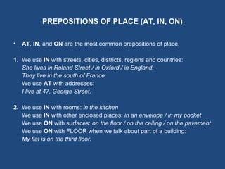 PREPOSITIONS OF PLACE (AT, IN, ON)
• AT, IN, and ON are the most common prepositions of place.
1. We use IN with streets, cities, districts, regions and countries:
She lives in Roland Street / in Oxford / in England.
They live in the south of France.
We use AT with addresses:
I live at 47, George Street.
2. We use IN with rooms: in the kitchen
We use IN with other enclosed places: in an envelope / in my pocket
We use ON with surfaces: on the floor / on the ceiling / on the pavement
We use ON with FLOOR when we talk about part of a building:
My flat is on the third floor.
 