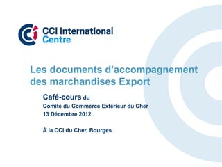 Les documents d’accompagnement
des marchandises Export
  Café-cours du
  Comité du Commerce Extérieur du Cher
  13 Décembre 2012

  À la CCI du Cher, Bourges
 