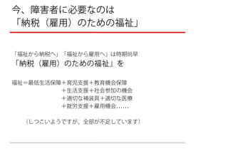 今、障害者に必要なのは
「納税（雇用）のための福祉」


「福祉から納税へ」「福祉から雇用へ」は時期尚早
「納税（雇用）のための福祉」を

福祉＝最低生活保障＋育児支援＋教育機会保障
         ＋生活支援＋社会参加の機会
         ＋適切な補装具＋適切な医療
         ＋就労支援＋雇用機会

  （しつこいようですが、全部が不足しています）
 