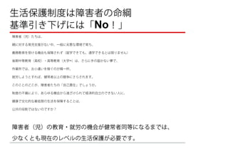 生活保護制度は障害者の命綱 
基準引き下げには「No！」
障害者（児）たちは、

親に対する育児支援がない中、一般に劣悪な環境で育ち、

義務教育を受ける機会も保障されず（就学できても、通学できるとは限りません）

後期中等教育（高校）・高等教育（大学~）は、さらに手の届かない夢で、

作業所では、お小遣いを稼ぐのが精一杯。

就労しようとすれば、健常者以上の競争にさらされます。

このことのどこが、障害者たちの「自己責任」でしょうか。

制度の不備により、あらゆる機会から遠ざけられて経済的自立のできない人に、

健康で文化的な最低限の生活を保障することは、

公共の役割ではないのですか？




障害者（児）の教育・就労の機会が健常者同等になるまでは、
少なくとも現在のレベルの生活保護が必要です。
 