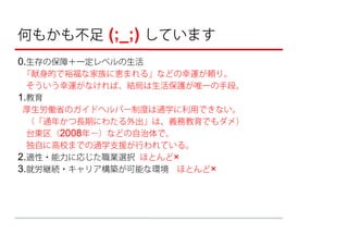 何もかも不足 (;_;) しています
0.生存の保障＋一定レベルの生活
 「献身的で裕福な家族に恵まれる」などの幸運が頼り。
 そういう幸運がなければ、結局は生活保護が唯一の手段。
1.教育
 厚生労働省のガイドヘルパー制度は通学に利用できない。

 （「通年かつ⻑期にわたる外出」は、義務教育でもダメ）
 台東区（2008年−）などの自治体で、
 独自に高校までの通学支援が行われている。
2.適性・能力に応じた職業選択 ほとんど×
3.就労継続・キャリア構築が可能な環境 ほとんど×
 