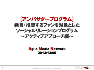[アンバサダープログラム]
    発言・推奨するファンを対象とした
    ソーシャルリレーションプログラム
     ～アクティブアプローチ編～

       Agile Media Network
                    2012/12/05



1        Copyright ⓒ2012 Agile Media Network, Inc. All rights reserved.
 