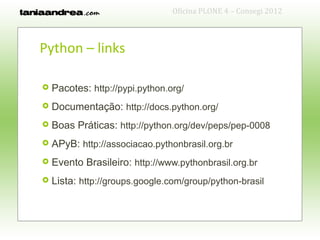 Oficina PLONE 4 – Consegi 2012



Python – links

   Pacotes: http://pypi.python.org/
   Documentação: http://docs.python.org/
   Boas Práticas: http://python.org/dev/peps/pep-0008
   APyB: http://associacao.pythonbrasil.org.br
   Evento Brasileiro: http://www.pythonbrasil.org.br
   Lista: http://groups.google.com/group/python-brasil
 