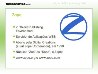 Oficina PLONE 4 – Consegi 2012



Zope

   Z Object Publishing
    Environment
   Servidor de Aplicações WEB
   Aberto pela Digital Creations
    (atual Zope Corporation), em 1998
   Não leia “Zup” ou “Sope”, é Zope!
   www.zope.org e www.zope.com
 