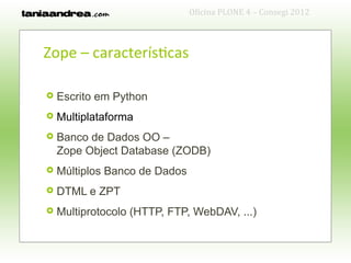 Oficina PLONE 4 – Consegi 2012



Zope – características

   Escrito em Python
   Multiplataforma
   Banco de Dados OO –
    Zope Object Database (ZODB)
   Múltiplos Banco de Dados
   DTML e ZPT
   Multiprotocolo (HTTP, FTP, WebDAV, ...)
 