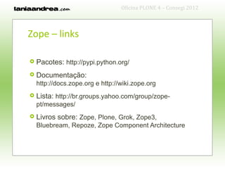 Oficina PLONE 4 – Consegi 2012



Zope – links

   Pacotes: http://pypi.python.org/
   Documentação:
    http://docs.zope.org e http://wiki.zope.org
   Lista: http://br.groups.yahoo.com/group/zope-
    pt/messages/
   Livros sobre: Zope, Plone, Grok, Zope3,
    Bluebream, Repoze, Zope Component Architecture
 