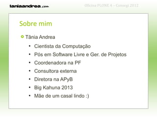 Oficina PLONE 4 – Consegi 2012



Sobre mim
   Tânia Andrea
     ●
         Cientista da Computação
     ●
         Pós em Software Livre e Ger. de Projetos
     ●
         Coordenadora na PF
     ●
         Consultora externa
     ●
         Diretora na APyB
     ●
         Big Kahuna 2013
     ●
         Mãe de um casal lindo :)
 
