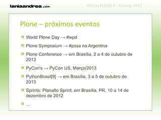 Oficina PLONE 4 – Consegi 2012



Plone – próximos eventos
   World Plone Day → #wpd
   Plone Symposium → #pssa na Argentina
   Plone Conference → em Brasília, 2 a 4 de outubro de
    2013
   PyCon's → PyCon US, Março/2013
   PythonBrasil[9] → em Brasília, 3 a 5 de outubro de
    2013
   Sprints: Planalto Sprint, em Brasília, PR, 10 a 14 de
    dezembro de 2012
   ...
 