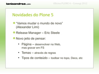 Oficina PLONE 4 – Consegi 2012



Novidades do Plone 5
   “Vamos mudar o mundo de novo”
    (Alexander Limi)
   Release Manager – Eric Steele
   Novo jeito de pensar:
     ●
         Página – desenvolver na Web,
         mas gravar em FS
     ●
         Temas – através de regras
     ●
         Tipos de conteúdo – toolbar no topo, Deco, etc
 