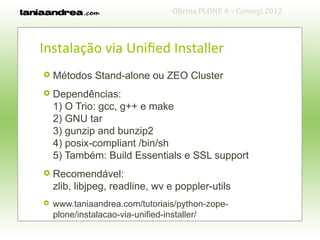 Oficina PLONE 4 – Consegi 2012



Instalação via Unified Installer
   Métodos Stand-alone ou ZEO Cluster
   Dependências:
    1) O Trio: gcc, g++ e make
    2) GNU tar
    3) gunzip and bunzip2
    4) posix-compliant /bin/sh
    5) Também: Build Essentials e SSL support
   Recomendável:
    zlib, libjpeg, readline, wv e poppler-utils
   www.taniaandrea.com/tutoriais/python-zope-
    plone/instalacao-via-unified-installer/
 