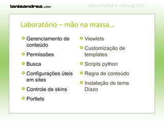 Oficina PLONE 4 – Consegi 2012



Laboratório – mão na massa...
   Gerenciamento de         Viewlets
    conteúdo                 Customização de
   Permissões                templates
   Busca                    Scripts python
   Configurações úteis      Regra de conteúdo
    em sites                 Instalação de tema
   Controle de skins         Diazo
   Portlets
 