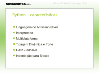 Oficina PLONE 4 – Consegi 2012



Python – características

   Linguagem de Altíssimo Nível
   Interpretada
   Multiplataforma
   Tipagem Dinâmica e Forte
   Case Sensitive
   Indentação para Blocos
 