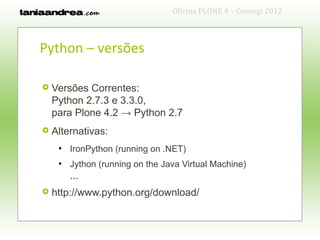 Oficina PLONE 4 – Consegi 2012



Python – versões

   Versões Correntes:
    Python 2.7.3 e 3.3.0,
    para Plone 4.2 → Python 2.7
   Alternativas:
     ●
         IronPython (running on .NET)
     ●
         Jython (running on the Java Virtual Machine)
         ...
   http://www.python.org/download/
 