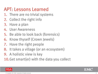 18© Copyright 2011 EMC Corporation. All rights reserved.
APT: Lessons Learned
1. There are no trivial systems
2. Collect the right info
3. Have a plan
4. User Awareness
5. Be able to look back (forensics)
6. Know thyself (Crown Jewels)
7. Have the right people
8. It takes a village (or an ecosystem)
9. A holistic view is key
10.Get smart(er) with the data you collect
 